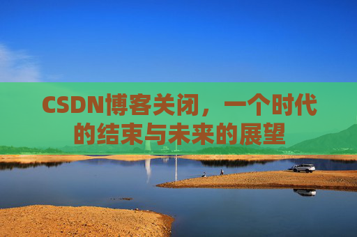 CSDN博客关闭，一个时代的结束与未来的展望